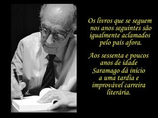 Aos sessenta e poucos  anos de idade  Saramago dá início  a uma tardia e  improvável carreira  literária.  Os livros que se seguem  nos anos seguintes são igualmente aclamados  pelo país afora. 