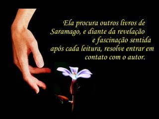 Ela procura outros livros de Saramago, e diante da revelação  e fascinação sentida após cada leitura, resolve entrar em  contato com o autor. 