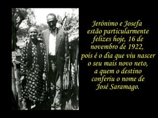 Jerónimo e Josefa  estão particularmente felizes hoje, 16 de novembro de 1922,  pois é o dia que viu nascer  o seu mais novo neto,  a quem o destino  conferiu o nome de  José Saramago.  