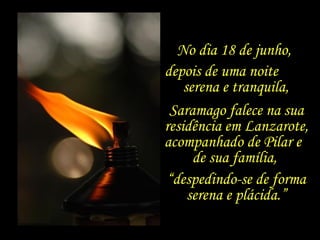 No dia 18 de junho,
depois de uma noite
    serena e tranquila,
 Saramago falece na sua
residência em Lanzarote,
acompanhado de Pilar e
      de sua família,
 “despedindo-se de forma
     serena e plácida.”
 