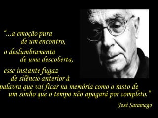 “...a emoção pura
         de um encontro,
 o deslumbramento
        de uma descoberta,
 esse instante fugaz
     de silêncio anterior à
palavra que vai ficar na memória como o rasto de
   um sonho que o tempo não apagará por completo.”
                                       José Saramago
 