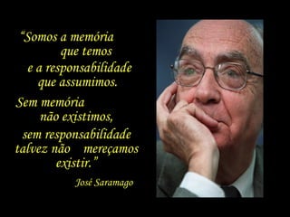 “Somos a memória
          que temos
   e a responsabilidade
     que assumimos.
Sem memória
      não existimos,
  sem responsabilidade
talvez não mereçamos
         existir.”
           José Saramago
 