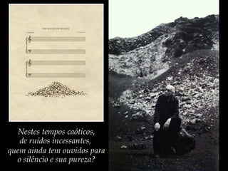 Nestes tempos caóticos,
de ruídos incessantes,
quem ainda tem ouvidos para
o silêncio e sua pureza?
 