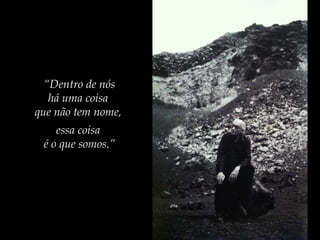 “Dentro de nós
há uma coisa
que não tem nome,
essa coisa
é o que somos.”
 