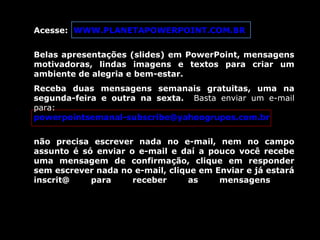 Acesse: WWW.PLANETAPOWERPOINT.COM.BR
Belas apresentações (slides) em PowerPoint, mensagens
motivadoras, lindas imagens e textos para criar um
ambiente de alegria e bem-estar.
Receba duas mensagens semanais gratuitas, uma na
segunda-feira e outra na sexta. Basta enviar um e-mail
para:
powerpointsemanal-subscribe@yahoogrupos.com.br
não precisa escrever nada no e-mail, nem no campo
assunto é só enviar o e-mail e daí a pouco você recebe
uma mensagem de confirmação, clique em responder
sem escrever nada no e-mail, clique em Enviar e já estará
inscrit@ para receber as mensagens.
 