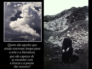 Quem são aqueles que
ainda reservam tempo para
a arte e a literatura,
que são capazes de
se encantar com
a leveza e a poesia
das nuvens?
 