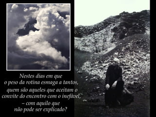 Nestes dias em que
o peso da rotina esmaga a tantos,
quem são aqueles que aceitam o
convite do encontro com o inefável,
– com aquilo que
não pode ser explicado?
 