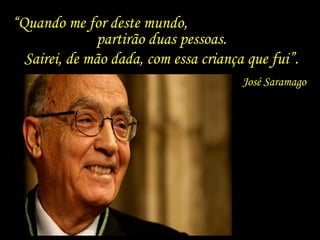 “ Quando me for deste mundo,  partirão duas pessoas. José Saramago Sairei, de mão dada, com essa criança que fui”.  