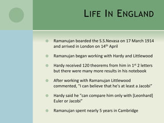 LIFE IN ENGLAND 
 Ramanujan boarded the S.S.Nevasa on 17 March 1914 
and arrived in London on 14th April 
 Ramanujan began working with Hardy and Littlewood 
 Hardy received 120 theorems from him in 1st 2 letters 
but there were many more results in his notebook 
 After working with Ramanujan Littlewood 
commented, "I can believe that he's at least a Jacobi” 
 Hardy said he "can compare him only with [Leonhard] 
Euler or Jacobi” 
 Ramanujan spent nearly 5 years in Cambridge 
 