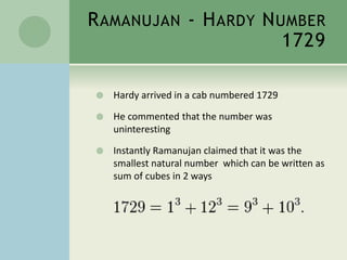RAMANUJAN - HARDY NUMBER 
1729 
 Hardy arrived in a cab numbered 1729 
 He commented that the number was 
uninteresting 
 Instantly Ramanujan claimed that it was the 
smallest natural number which can be written as 
sum of cubes in 2 ways 
 