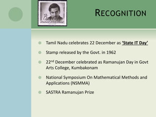RECOGNITION 
 Tamil Nadu celebrates 22 December as ‘State IT Day’ 
 Stamp released by the Govt. in 1962 
 22nd December celebrated as Ramanujan Day in Govt 
Arts College, Kumbakonam 
 National Symposium On Mathematical Methods and 
Applications (NSMMA) 
 SASTRA Ramanujan Prize 
 