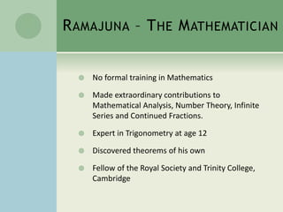 RAMAJUNA – THE MATHEMATICIAN 
 No formal training in Mathematics 
 Made extraordinary contributions to 
Mathematical Analysis, Number Theory, Infinite 
Series and Continued Fractions. 
 Expert in Trigonometry at age 12 
 Discovered theorems of his own 
 Fellow of the Royal Society and Trinity College, 
Cambridge 
 