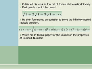  Published his work in Journal of Indian Mathematical Society 
 First problem which he posed 
 He then formulated an equation to solve the infinitely nested 
radicals problem. 
 Wrote his 1st formal paper for the journal on the properties 
of Bernoulli Numbers 
 