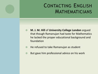 CONTACTING ENGLISH 
MATHEMATICIANS 
 M. J. M. Hill of University College London argued 
that though Ramanujan had taste for Mathematics 
he lacked the proper educational background and 
foundation 
 He refused to take Ramanujan as student 
 But gave him professional advice on his work 
 