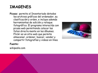 IMAGENES
Picasa: permite el Inventariado detodos
   los archivos gráficos del ordenador, su
   clasificación y orden, e incluye además
   herramientas de edición y retoque
   fotográfico. El programa interactúa con
   picasa web permitiendo colocar las
   fotos directa mente en los álbumes.
   Flickr es un sitio web que permite
   almacenar, ordenar, buscar, vender y
   compartir fotografías y videos en línea
Fuente:
wikipedia.com
 