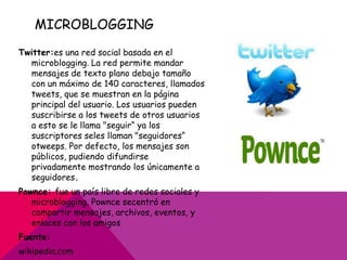 MICROBLOGGING
Twitter:es una red social basada en el
  microblogging. La red permite mandar
  mensajes de texto plano debajo tamaño
  con un máximo de 140 caracteres, llamados
  tweets, que se muestran en la página
  principal del usuario. Los usuarios pueden
  suscribirse a los tweets de otros usuarios
  a esto se le llama "seguir“ ya los
  suscriptores seles llaman "seguidores“
  otweeps. Por defecto, los mensajes son
  públicos, pudiendo difundirse
  privadamente mostrando los únicamente a
  seguidores.
Pownce: fue un país libre de redes sociales y
   microblogging. Pownce secentró en
   compartir mensajes, archivos, eventos, y
   enlaces con los amigos
Fuente:
wikipedia.com
 