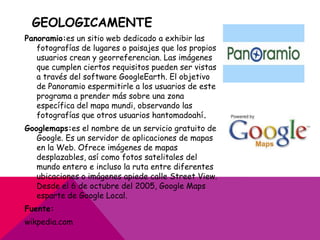 GEOLOGICAMENTE
Panoramio:es un sitio web dedicado a exhibir las
   fotografías de lugares o paisajes que los propios
   usuarios crean y georreferencian. Las imágenes
   que cumplen ciertos requisitos pueden ser vistas
   a través del software GoogleEarth. El objetivo
   de Panoramio espermitirle a los usuarios de este
   programa a prender más sobre una zona
   específica del mapa mundi, observando las
   fotografías que otros usuarios hantomadoahí.
Googlemaps:es el nombre de un servicio gratuito de
   Google. Es un servidor de aplicaciones de mapas
   en la Web. Ofrece imágenes de mapas
   desplazables, así como fotos satelitales del
   mundo entero e incluso la ruta entre diferentes
   ubicaciones o imágenes apiede calle Street View.
   Desde el 6 de octubre del 2005, Google Maps
   esparte de Google Local.
Fuente:
wikpedia.com
 