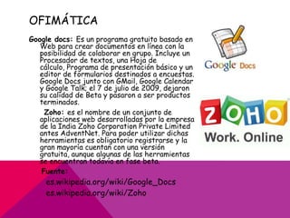 OFIMÁTICA
Google docs: Es un programa gratuito basado en
   Web para crear documentos en línea con la
   posibilidad de colaborar en grupo. Incluye un
   Procesador de textos, una Hoja de
   cálculo, Programa de presentación básico y un
   editor de formularios destinados a encuestas.
   Google Docs junto con GMail, Google Calendar
   y Google Talk; el 7 de julio de 2009, dejaron
   su calidad de Beta y pasaron a ser productos
   terminados.
    Zoho: es el nombre de un conjunto de
   aplicaciones web desarrolladas por la empresa
   de la India Zoho Corporation Private Limited
   antes AdventNet. Para poder utilizar dichas
   herramientas es obligatorio registrarse y la
   gran mayoría cuentan con una versión
   gratuita, aunque algunas de las herramientas
   se encuentran todavía en fase beta.
   Fuente:
    es.wikipedia.org/wiki/Google_Docs
    es.wikipedia.org/wiki/Zoho
 