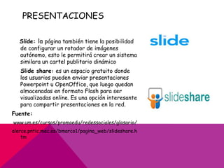 PRESENTACIONES

   Slide: la página también tiene la posibilidad
   de configurar un rotador de imágenes
   autónomo, esto le permitirá crear un sistema
   similara un cartel publitario dinámico
   Slide share: es un espacio gratuito donde
   los usuarios pueden enviar presentaciones
   Powerpoint u OpenOffice, que luego quedan
   almacenadas en formato Flash para ser
   visualizadas online. Es una opción interesante
   para compartir presentaciones en la red.
Fuente:
www.um.es/cursos/promoedu/redessociales/glosario/
alerce.pntic.mec.es/bmarco1/pagina_web/slideshare.h
    tm
 