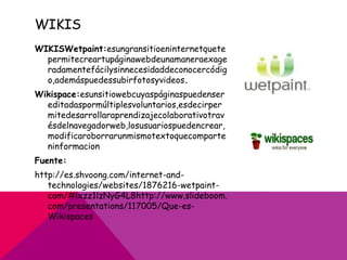 WIKIS
WIKISWetpaint:esungransitioeninternetquete
  permitecreartupáginawebdeunamaneraexage
  radamentefácilysinnecesidaddeconocercódig
  o,ademáspuedessubirfotosyvideos.
Wikispace:esunsitiowebcuyaspáginaspuedenser
  editadaspormúltiplesvoluntarios,esdecirper
  mitedesarrollaraprendizajecolaborativotrav
  ésdelnavegadorweb,losusuariospuedencrear,
  modificaroborrarunmismotextoquecomparte
  ninformacion
Fuente:
http://es.shvoong.com/internet-and-
   technologies/websites/1876216-wetpaint-
   com/#ixzz1lzNyG4L8http://www.slideboom.
   com/presentations/117005/Que-es-
   Wikispaces
 