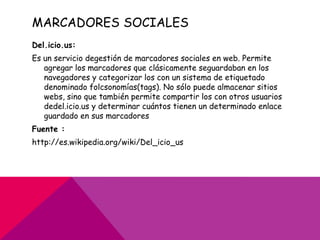 MARCADORES SOCIALES
Del.icio.us:
Es un servicio degestión de marcadores sociales en web. Permite
   agregar los marcadores que clásicamente seguardaban en los
   navegadores y categorizar los con un sistema de etiquetado
   denominado folcsonomías(tags). No sólo puede almacenar sitios
   webs, sino que también permite compartir los con otros usuarios
   dedel.icio.us y determinar cuántos tienen un determinado enlace
   guardado en sus marcadores
Fuente :
http://es.wikipedia.org/wiki/Del_icio_us
 