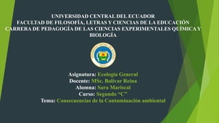 UNIVERSIDAD CENTRAL DEL ECUADOR
FACULTAD DE FILOSOFÍA, LETRAS Y CIENCIAS DE LA EDUCACIÓN
CARRERA DE PEDAGOGÍA DE LAS CIENCIAS EXPERIMENTALES QUÍMICA Y
BIOLOGÍA
Asignatura: Ecología General
Docente: MSc. Bolívar Reina
Alumna: Sara Mariscal
Curso: Segundo “C”
Tema: Consecuencias de la Contaminación ambiental
 