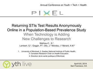 Returning STIs Test Results Anonymously
Online in a Population-Based Prevalence Study
When Technology is Adding
New Challenges to Research
Mathieu-C., S.1,
Lambert, G.2, Goggin, P.2, Otis, J.3 Mondou, I.4 Bérard, A.M.2
1. University of Montreal, 2. Quebec National Institute of Public Health,
3. Canadian Research Chair on Health Education
4. Direction de la santé publique of Montreal,
April 6-8, 2014
San Francisco, CA
Annual Conference on Youth + Tech + Health
 