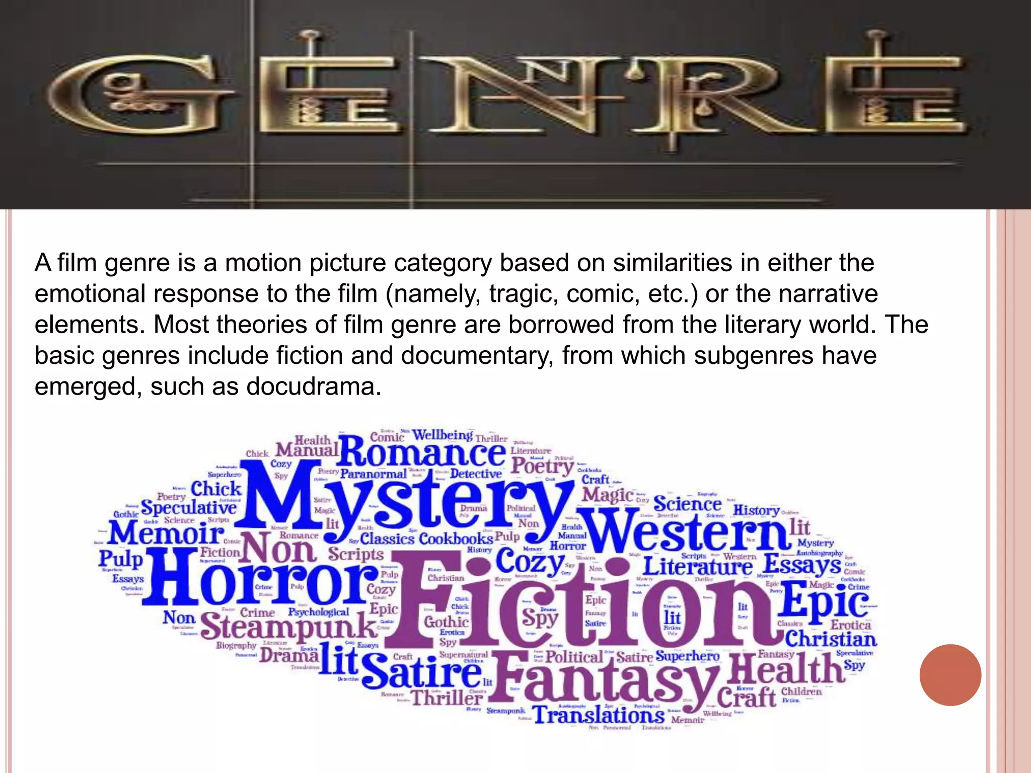 A film genre is a motion picture category based on similarities in either the
emotional response to the film (namely, tragic, comic, etc.) or the narrative
elements. Most theories of film genre are borrowed from the literary world. The
basic genres include fiction and documentary, from which subgenres have
emerged, such as docudrama.
 