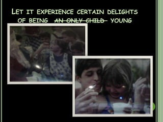 Let it experience certain delights of being  an only child  young