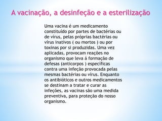 A vacinação, a desinfeção e a esterilização
Uma vacina é um medicamento
constituído por partes de bactérias ou
de vírus, pelas próprias bactérias ou
vírus inativos ( ou mortos ) ou por
toxinas por si produzidas. Uma vez
aplicadas, provocam reações no
organismo que leva á formação de
defesas (anticorpos ) específicas
contra uma infeção provocada pelas
mesmas bactérias ou vírus. Enquanto
os antibióticos e outros medicamentos
se destinam a tratar e curar as
infeções, as vacinas são uma medida
preventiva, para proteção do nosso
organismo.
 
