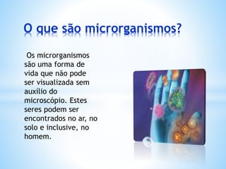 O que são microrganismos?
Os microrganismos
são uma forma de
vida que não pode
ser visualizada sem
auxílio do
microscópio. Estes
seres podem ser
encontrados no ar, no
solo e inclusive, no
homem.
 