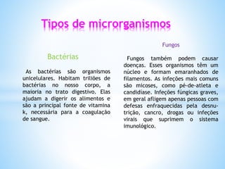 Tipos de microrganismos
Bactérias
As bactérias são organismos
unicelulares. Habitam triliões de
bactérias no nosso corpo, a
maioria no trato digestivo. Elas
ajudam a digerir os alimentos e
são a principal fonte de vitamina
k, necessária para a coagulação
de sangue.
Fungos
Fungos também podem causar
doenças. Esses organismos têm um
núcleo e formam emaranhados de
filamentos. As infeções mais comuns
são micoses, como pé-de-atleta e
candidíase. Infeções fúngicas graves,
em geral afligem apenas pessoas com
defesas enfraquecidas pela desnu-
trição, cancro, drogas ou infeções
virais que suprimem o sistema
imunológico.
 