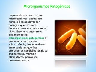 Microrganismos Patogénicos
Apesar de existirem muitos
microrganismos, apenas um
número é responsável por
doenças, quer nos seres
humanos quer nos outros seres
vivos. Estes microrganismos
designam-se por
microrganismos patogénicos e
procuram a sua própria
sobrevivência, hospedando-se
em organismos que lhes
oferecem as condições ideais de
temperatura, espaço e
alimentação, para o seu
desenvolvimento.
 
