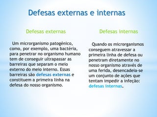 Defesas externas e internas
Defesas externas
Um microrganismo patogénico,
como, por exemplo, uma bactéria,
para penetrar no organismo humano
tem de conseguir ultrapassar as
barreiras que separam o meio
externo do meio interno. Essas
barreiras são defesas externas e
constituem a primeira linha na
defesa do nosso organismo.
Defesas internas
Quando os microrganismos
conseguem atravessar a
primeira linha de defesa ou
penetram diretamente no
nosso organismo através de
uma ferida, desencadeia-se
um conjunto de ações que
tentam impedir a infeção:
defesas internas.
 