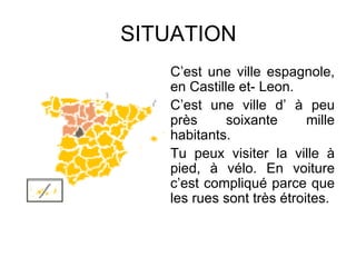 SITUATION C’est une ville espagnole, en Castille et- Leon. C’est une ville d’ à peu près soixante mille habitants. Tu peux visiter la ville à pied, à vélo. En voiture c’est compliqué parce que les rues sont très étroites. 