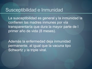 Susceptibilidad e Inmunidad
La susceptibilidad es general y la inmunidad la
confieren las madres inmunes por vía
transparentaría que dura la mayor parte de l
primer año de vida (8 meses).
Además la enfermedad deja inmunidad
permanente, al igual que la vacuna tipo
Schwartz y la triple viral.
 