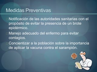 Medidas Preventivas
Notificación de las autoridades sanitarias con el
propósito de evitar la presencia de un brote
epidérmico.
Manejo adecuado del enfermo para evitar
contagios.
Concientizar a la población sobre la importancia
de aplicar la vacuna contra el sarampión.
 