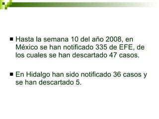 Hasta la semana 10 del año 2008, en México se han notificado 335 de EFE, de los cuales se han descartado 47 casos. En Hidalgo han sido notificado 36 casos y se han descartado 5. 