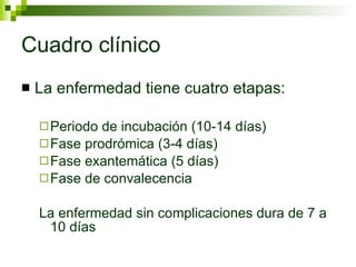 Cuadro clínico La enfermedad tiene cuatro etapas: Periodo de incubación (10-14 días) Fase prodrómica (3-4 días) Fase exantemática (5 días) Fase de convalecencia La enfermedad sin complicaciones dura de 7 a 10 días 