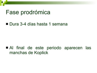 Fase prodrómica Dura 3-4 días hasta 1 semana Al final de este periodo aparecen las manchas de Koplick 