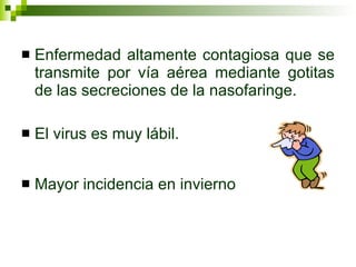 Enfermedad altamente contagiosa que se transmite por vía aérea mediante gotitas de las secreciones de la nasofaringe. El virus es muy lábil. Mayor incidencia en invierno 