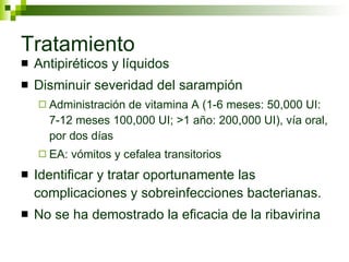 Tratamiento Antipiréticos y líquidos Disminuir severidad del sarampión Administración de vitamina A (1-6 meses: 50,000 UI: 7-12 meses 100,000 UI; >1 año: 200,000 UI), vía oral, por dos días EA: vómitos y cefalea transitorios Identificar y tratar oportunamente las complicaciones y sobreinfecciones bacterianas. No se ha demostrado la eficacia de la ribavirina 