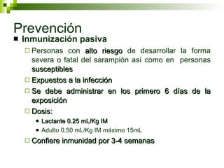 Prevención Inmunización pasiva Personas con  alto riesgo  de desarrollar la forma severa o fatal del sarampión así como en  personas  susceptibles Expuestos a la infección Se debe administrar en los primero 6 días de la exposición Dosis: Lactante 0.25 mL/Kg IM Adulto 0.50 mL/Kg IM máximo 15mL Confiere inmunidad por 3-4 semanas 