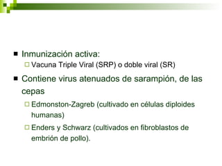 Inmunización activa: Vacuna Triple Viral (SRP) o doble viral (SR) Contiene virus atenuados de sarampión, de las cepas  Edmonston-Zagreb (cultivado en células diploides humanas) Enders y Schwarz (cultivados en fibroblastos de embrión de pollo). 