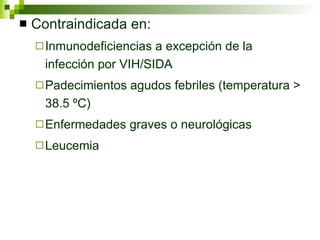 Contraindicada en: Inmunodeficiencias a excepción de la infección por VIH/SIDA Padecimientos agudos febriles (temperatura > 38.5 ºC) Enfermedades graves o neurológicas Leucemia 