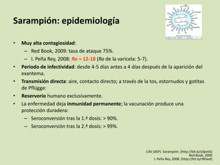 Sarampión: epidemiología

•   Muy alta contagiosidad:
     – Red Book, 2009: tasa de ataque 75%.
     – I. Peña Rey, 2008: Ro = 12-18 (Ro de la varicela: 5-7).
•   Periodo de infectividad: desde 4-5 días antes a 4 días después de la aparición del
    exantema.
•   Transmisión directa: aire, contacto directo; a través de la tos, estornudos y gotitas
    de Pflügge:
•   Reservorio humano exclusivamente.
•   La enfermedad deja inmunidad permanente; la vacunación produce una
    protección duradera:
     – Seroconversión tras la 1.ª dosis: > 90%.
     – Seroconversión tras la 2.ª dosis: > 99%.



                                                             CAV (AEP). Sarampión. [http://bit.ly/y3poVs]
                                                                                           Red Book, 2009
                                                                  I. Peña Rey, 2008. [http://bit.ly/rREavd]
 