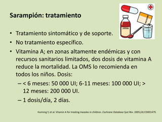 Sarampión: tratamiento

• Tratamiento sintomático y de soporte.
• No tratamiento específico.
• Vitamina A; en zonas altamente endémicas y con
  recursos sanitarios limitados, dos dosis de vitamina A
  reduce la mortalidad. La OMS lo recomienda en
  todos los niños. Dosis:
   – < 6 meses: 50 000 UI; 6-11 meses: 100 000 UI; >
     12 meses: 200 000 UI.
   – 1 dosis/día, 2 días.
           Huiming Y, et al. Vitamin A for treating measles in children. Cochrane Database Syst Rev. 2005;(4):CD001479.
 