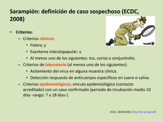 Sarampión: definición de caso sospechoso (ECDC,
2008)
• Criterios:
   – Criterios clínicos:
        • Fiebre; y
        • Exantema máculopapular; y
        • Al menos uno de los siguientes: tos, coriza o conjuntivitis.
   – Criterios de laboratorio (al menos uno de los siguientes):
        • Aislamiento del virus en alguna muestra clínica.
        • Detección respuesta de anticuerpos específicos en suero o saliva.
   – Criterios epidemiológicos: vínculo epidemiológico (contacto
      acreditado) con un caso confirmado (periodo de incubación medio 10
      días -rango: 7 a 18 días-).


                                                     ECDC, 28/04/2008. [http://bit.ly/rqqQnR]
 