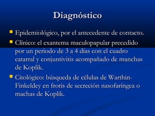 Diagnóstico





Epidemiológico, por el antecedente de contacto.
Clínico: el exantema maculopapular precedido
por un periodo de 3 a 4 días con el cuadro
catarral y conjuntivitis acompañado de manchas
de Koplik.
Citológico: búsqueda de células de WarthinFinkeldey en frotis de secreción nasofaríngea o
machas de Koplik.

 
