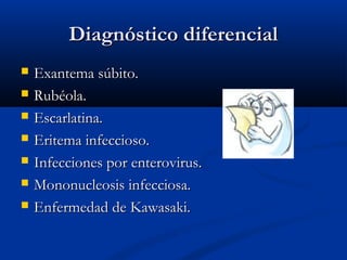 Diagnóstico diferencial








Exantema súbito.
Rubéola.
Escarlatina.
Eritema infeccioso.
Infecciones por enterovirus.
Mononucleosis infecciosa.
Enfermedad de Kawasaki.

 